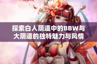 探索白人荫道中的BBW与大荫道的独特魅力与风情