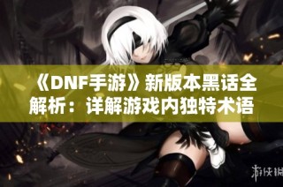 《DNF手游》新版本黑话全解析：详解游戏内独特术语与名词
