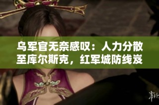 乌军官无奈感叹：人力分散至库尔斯克，红军城防线岌岌可危