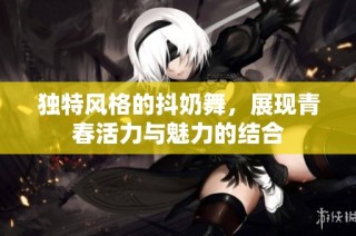 独特风格的抖奶舞，展现青春活力与魅力的结合