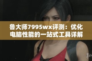 鲁大师7995wx评测：优化电脑性能的一站式工具详解