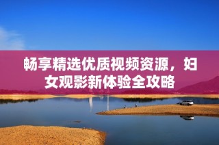畅享精选优质视频资源，妇女观影新体验全攻略