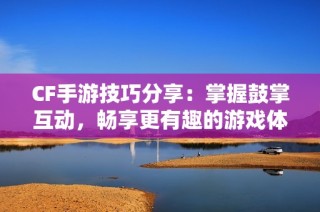 CF手游技巧分享：掌握鼓掌互动，畅享更有趣的游戏体验
