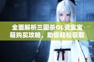 全面解析三国杀OL灵宝宝箱购买攻略，助你轻松获取珍稀灵宝宝