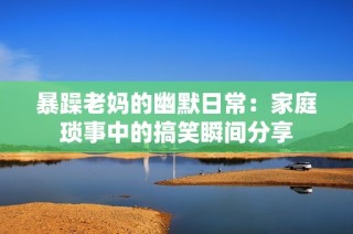 暴躁老妈的幽默日常：家庭琐事中的搞笑瞬间分享