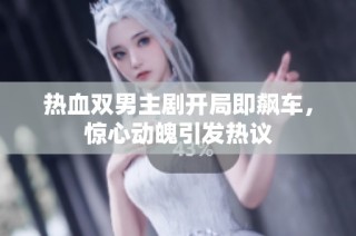 热血双男主剧开局即飙车，惊心动魄引发热议