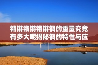 锵锵锵锵锵锵铜的重量究竟有多大呢揭秘铜的特性与应用