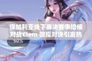 保加利亚线下赛决赛李培楠对战Clem 微操对决引发热议
