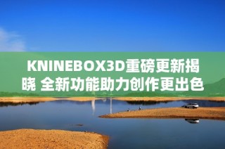KNINEBOX3D重磅更新揭晓 全新功能助力创作更出色