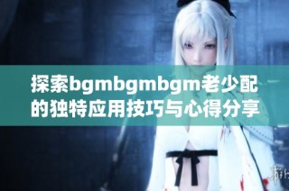 探索bgmbgmbgm老少配的独特应用技巧与心得分享