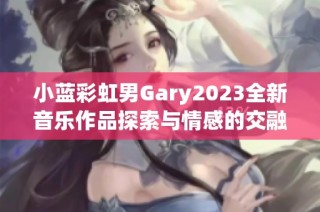 小蓝彩虹男Gary2023全新音乐作品探索与情感的交融之旅