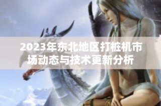 2023年东北地区打桩机市场动态与技术更新分析