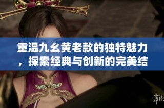 重温九幺黄老款的独特魅力，探索经典与创新的完美结合