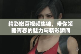 精彩嫩芽视频集锦，带你领略青春的魅力与精彩瞬间