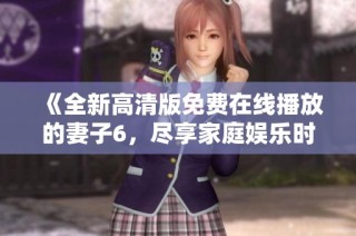《全新高清版免费在线播放的妻子6，尽享家庭娱乐时光》