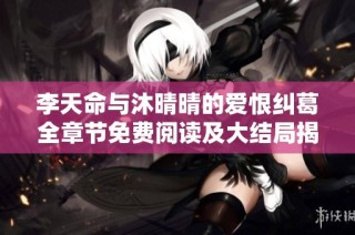 李天命与沐晴晴的爱恨纠葛全章节免费阅读及大结局揭秘