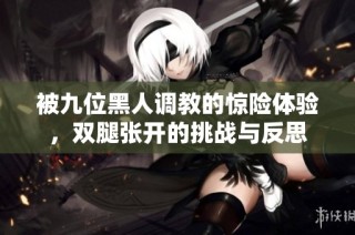 被九位黑人调教的惊险体验，双腿张开的挑战与反思