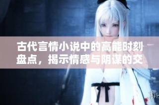 古代言情小说中的高能时刻盘点，揭示情感与阴谋的交织