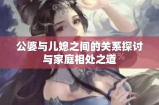 公婆与儿媳之间的关系探讨与家庭相处之道