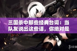 三国杀中那些经典台词：当队友说出这些话，你绝对是幸运儿！