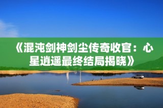 《混沌剑神剑尘传奇收官：心星逍遥最终结局揭晓》