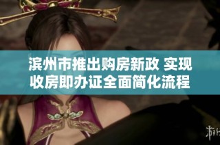 滨州市推出购房新政 实现收房即办证全面简化流程