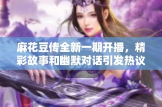 麻花豆传全新一期开播，精彩故事和幽默对话引发热议