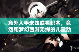 意外入手未知联名积木，竟然和梦幻西游无缘的儿童动画片