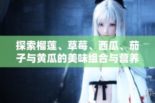 探索榴莲、草莓、西瓜、茄子与黄瓜的美味组合与营养价值