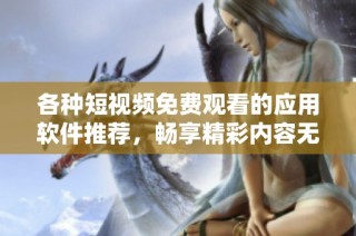 各种短视频免费观看的应用软件推荐，畅享精彩内容无障碍