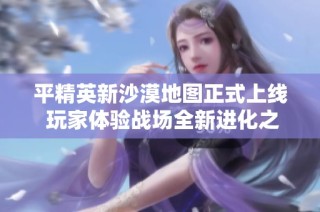平精英新沙漠地图正式上线 玩家体验战场全新进化之旅