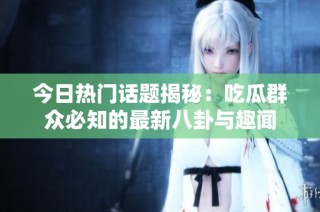 今日热门话题揭秘：吃瓜群众必知的最新八卦与趣闻