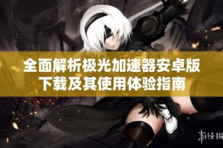 全面解析极光加速器安卓版下载及其使用体验指南