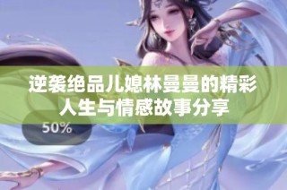 逆袭绝品儿媳林曼曼的精彩人生与情感故事分享