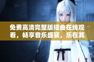 免费高清完整版插曲在线观看，畅享音乐盛宴，乐在其中