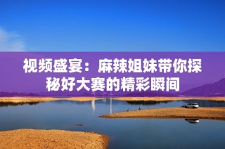 视频盛宴：麻辣姐妹带你探秘好大赛的精彩瞬间