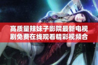高质量辣妹子影院最新电视剧免费在线观看精彩视频合集