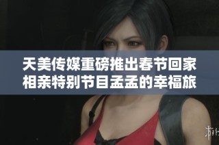 天美传媒重磅推出春节回家相亲特别节目孟孟的幸福旅程