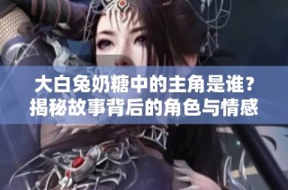 大白兔奶糖中的主角是谁？揭秘故事背后的角色与情感