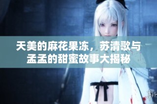 天美的麻花果冻，苏清歌与孟孟的甜蜜故事大揭秘