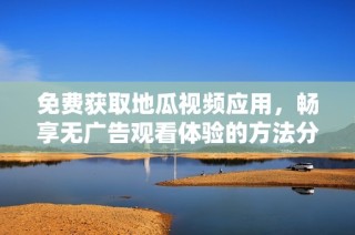 免费获取地瓜视频应用，畅享无广告观看体验的方法分享