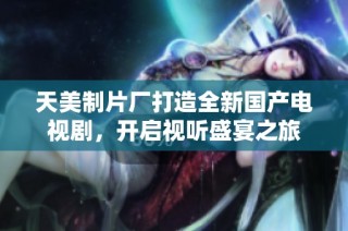 天美制片厂打造全新国产电视剧，开启视听盛宴之旅