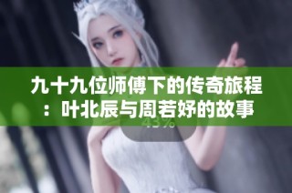 九十九位师傅下的传奇旅程：叶北辰与周若妤的故事
