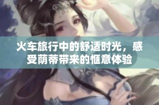 火车旅行中的舒适时光，感受荫蒂带来的惬意体验