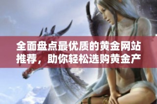 全面盘点最优质的黄金网站推荐，助你轻松选购黄金产品