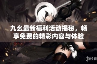 九幺最新福利活动揭秘，畅享免费的精彩内容与体验