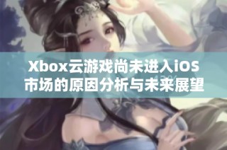 Xbox云游戏尚未进入iOS市场的原因分析与未来展望