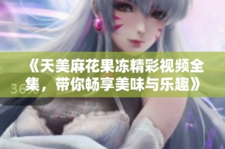 《天美麻花果冻精彩视频全集，带你畅享美味与乐趣》