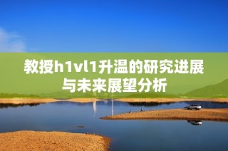 教授h1vl1升温的研究进展与未来展望分析