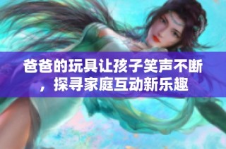 爸爸的玩具让孩子笑声不断，探寻家庭互动新乐趣